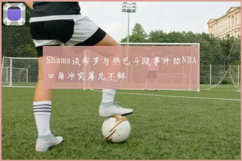 Shams谈希罗与热巴斗殴事件称NBA口角冲突屡见不鲜