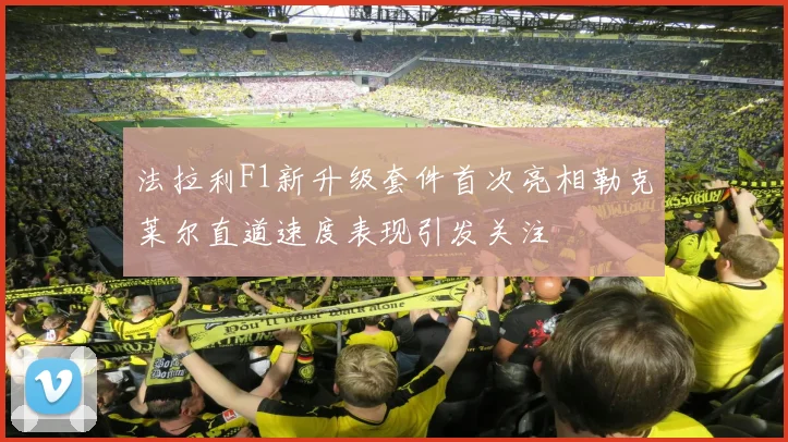 法拉利F1新升级套件首次亮相勒克莱尔直道速度表现引发关注