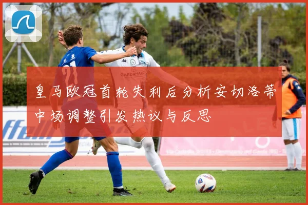 皇马欧冠首轮失利后分析安切洛蒂中场调整引发热议与反思