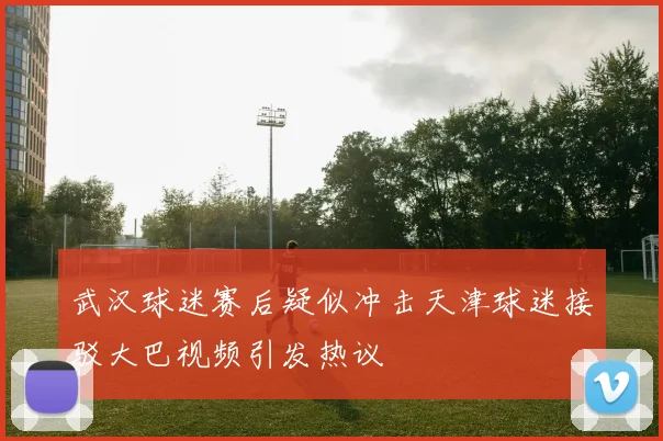 武汉球迷赛后疑似冲击天津球迷接驳大巴视频引发热议